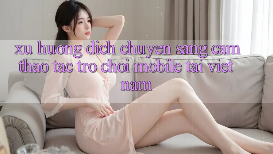 Xu Hướng Dịch Chuyển Sang Cảm thao tác Trò chơi Mobile Tại Việt Nam