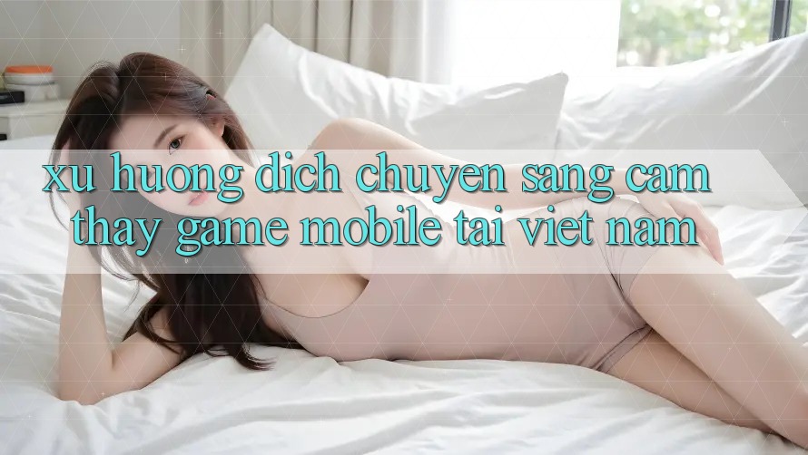 Xu Hướng Dịch Chuyển Sang Cảm thấy Game Mobile Tại Việt Nam