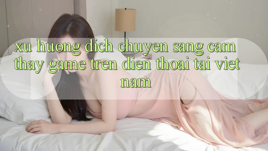 Xu Hướng Dịch Chuyển Sang Cảm thấy Game trên điện thoại Tại Việt Nam