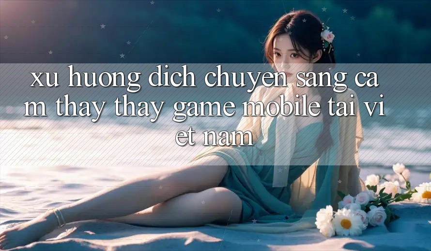 Xu Hướng Dịch Chuyển Sang Cảm thấy thấy Game Mobile Tại Việt Nam