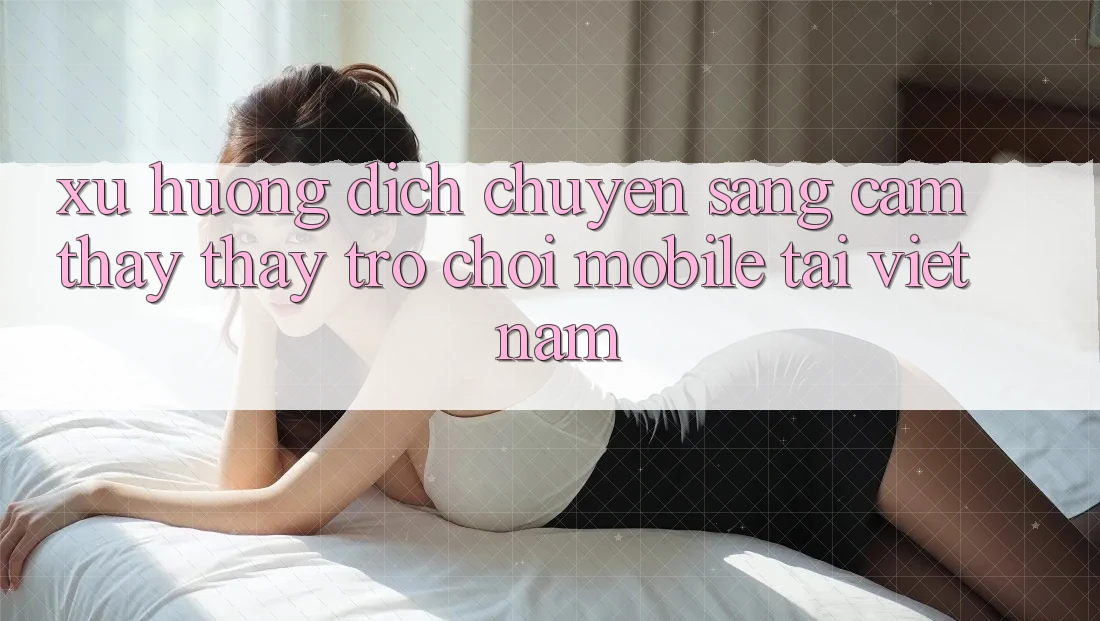 Xu Hướng Dịch Chuyển Sang Cảm thấy thấy Trò chơi Mobile Tại Việt Nam