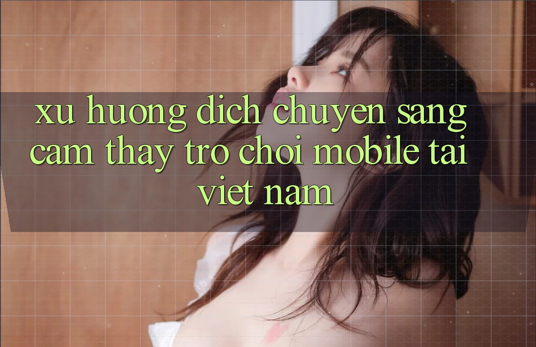 Xu Hướng Dịch Chuyển Sang Cảm thấy Trò chơi Mobile Tại Việt Nam Xu Hướng Dịch Chuyển Sang Cảm thấy Trò chơi Mobile Tại Việt Nam