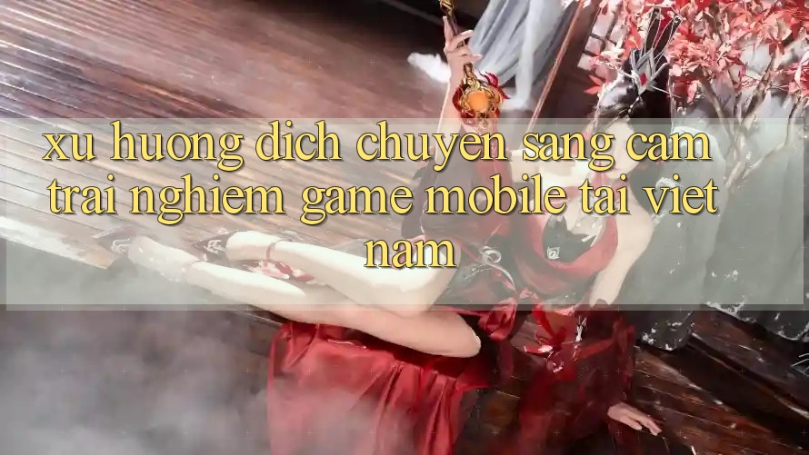 Xu Hướng Dịch Chuyển Sang Cảm trải nghiệm Game Mobile Tại Việt Nam
