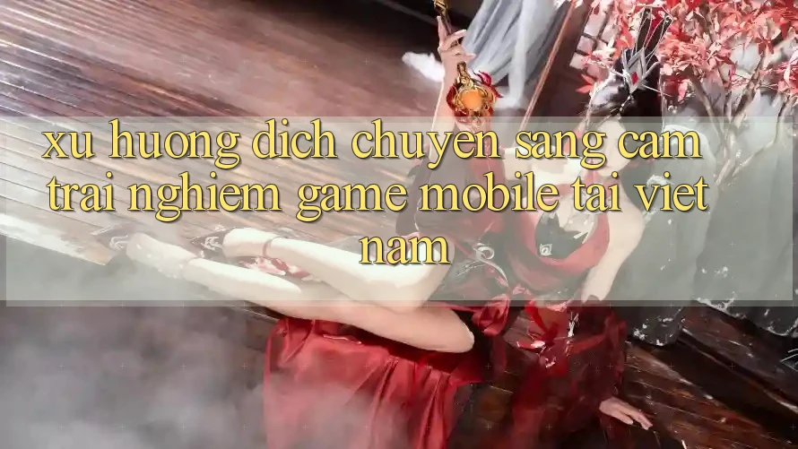 Xu Hướng Dịch Chuyển Sang Cảm trải nghiệm Game Mobile Tại Việt Nam