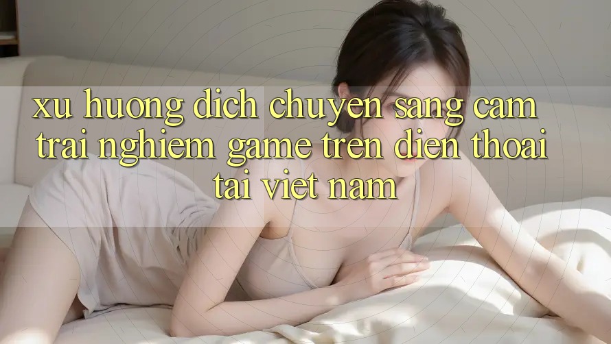Xu Hướng Dịch Chuyển Sang Cảm trải nghiệm Game trên điện thoại Tại Việt Nam