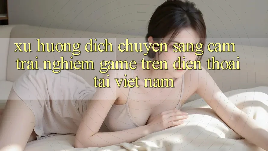 Xu Hướng Dịch Chuyển Sang Cảm trải nghiệm Game trên điện thoại Tại Việt Nam