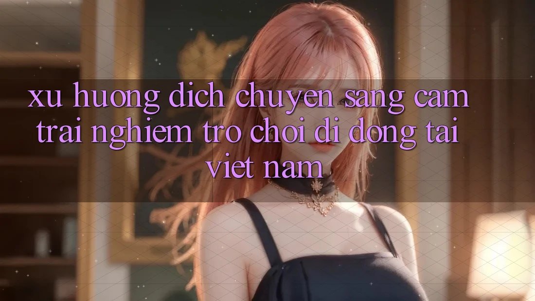 Xu Hướng Dịch Chuyển Sang Cảm trải nghiệm Trò chơi di động Tại Việt Nam Xu Hướng Dịch Chuyển Sang Cảm trải nghiệm Trò chơi di động Tại Việt Nam