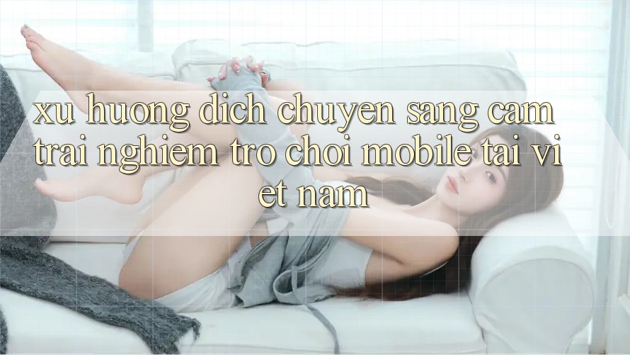Xu Hướng Dịch Chuyển Sang Cảm trải nghiệm Trò chơi Mobile Tại Việt Nam