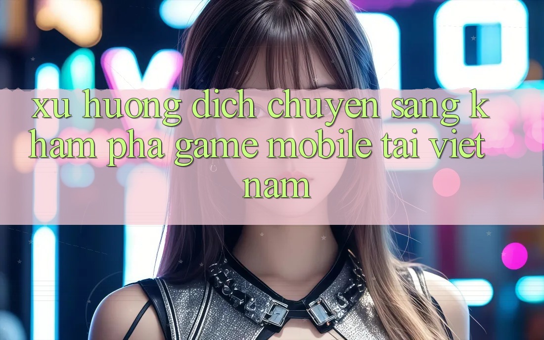 Xu Hướng Dịch Chuyển Sang Khám phá Game Mobile Tại Việt Nam Xu Hướng Dịch Chuyển Sang Khám phá Game Mobile Tại Việt Nam