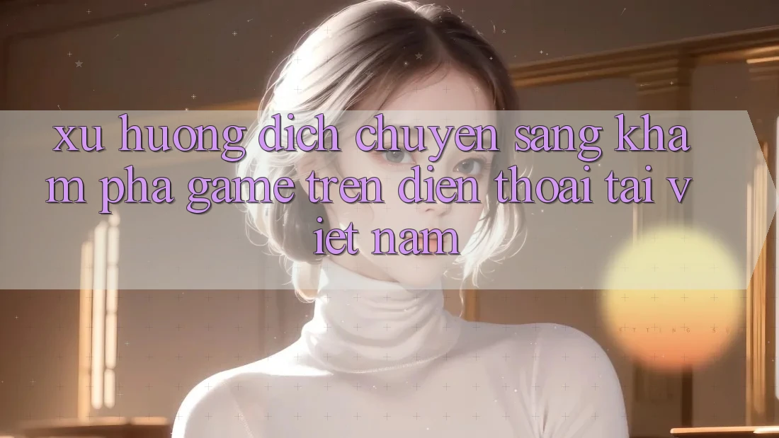 Xu Hướng Dịch Chuyển Sang Khám phá Game trên điện thoại Tại Việt Nam Xu Hướng Dịch Chuyển Sang Khám phá Game trên điện thoại Tại Việt Nam