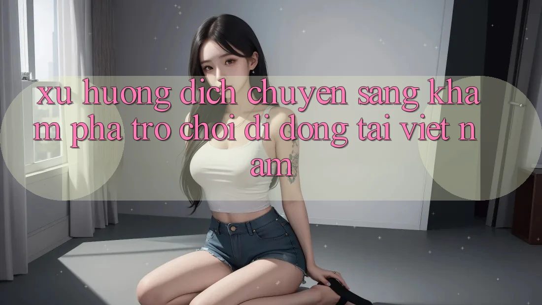 Xu Hướng Dịch Chuyển Sang Khám phá Trò chơi di động Tại Việt Nam
