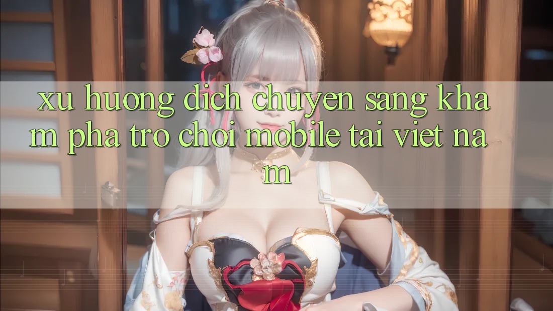 Xu Hướng Dịch Chuyển Sang Khám phá Trò chơi Mobile Tại Việt Nam