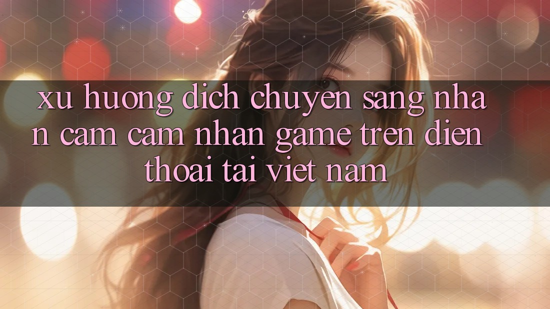 Xu Hướng Dịch Chuyển Sang Nhận cảm cảm nhận Game trên điện thoại Tại Việt Nam