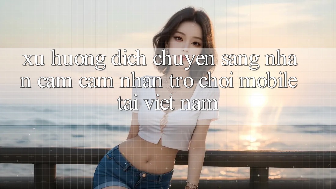 Xu Hướng Dịch Chuyển Sang Nhận cảm cảm nhận Trò chơi Mobile Tại Việt Nam