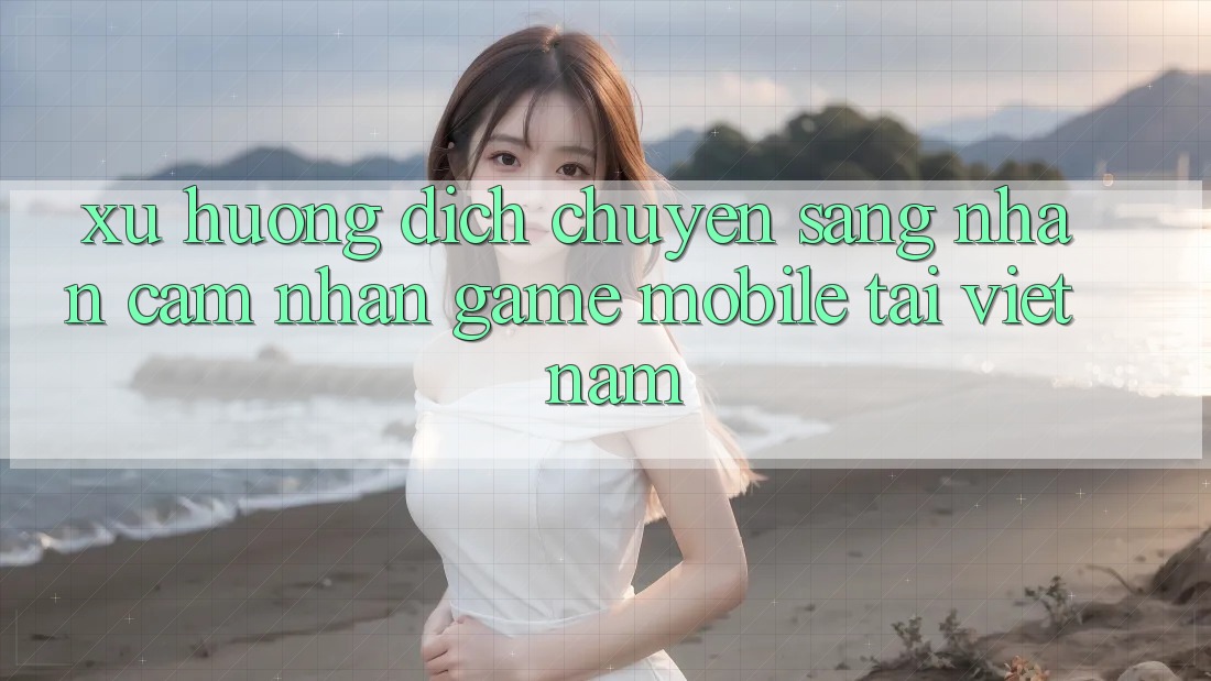 Xu Hướng Dịch Chuyển Sang Nhận cảm nhận Game Mobile Tại Việt Nam