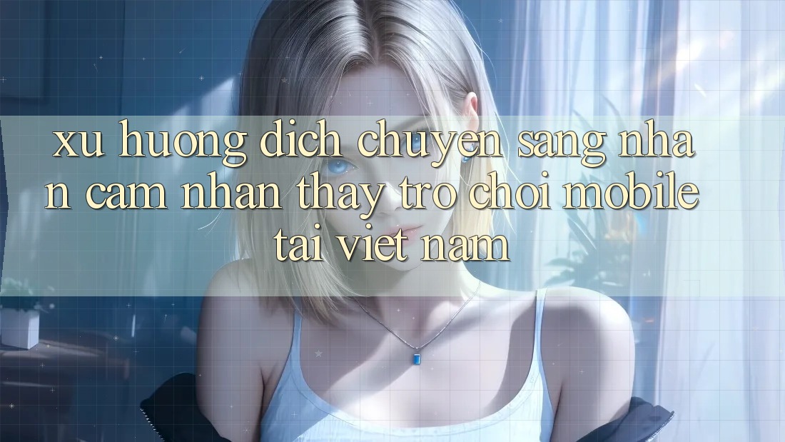 Xu Hướng Dịch Chuyển Sang Nhận cảm nhận thấy Trò chơi Mobile Tại Việt Nam