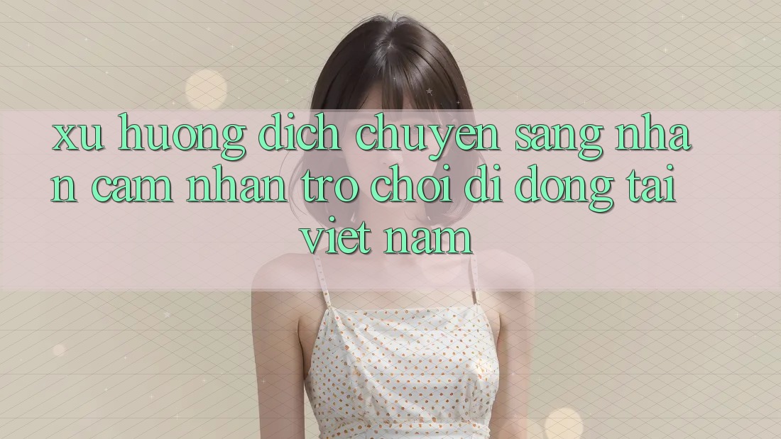 Xu Hướng Dịch Chuyển Sang Nhận cảm nhận Trò chơi di động Tại Việt Nam