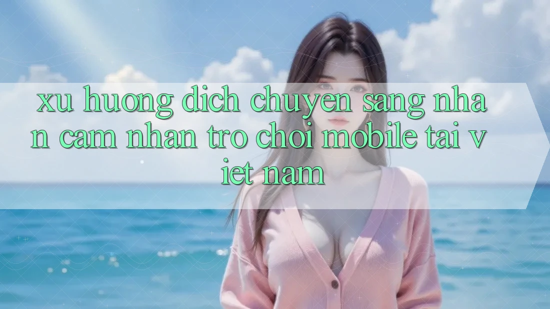 Xu Hướng Dịch Chuyển Sang Nhận cảm nhận Trò chơi Mobile Tại Việt Nam