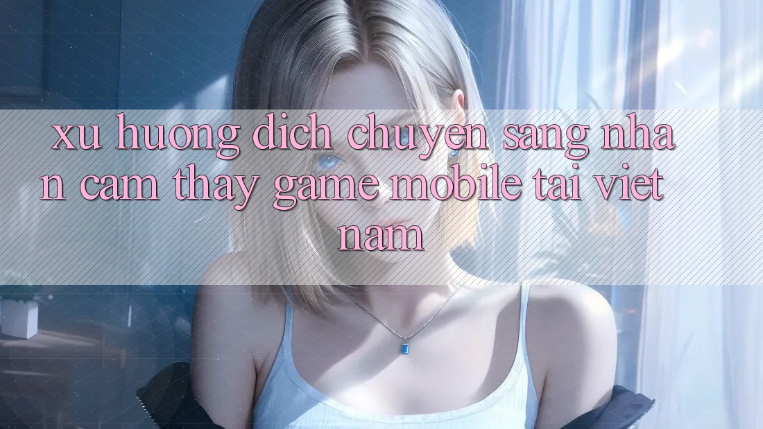 Xu Hướng Dịch Chuyển Sang Nhận cảm thấy Game Mobile Tại Việt Nam