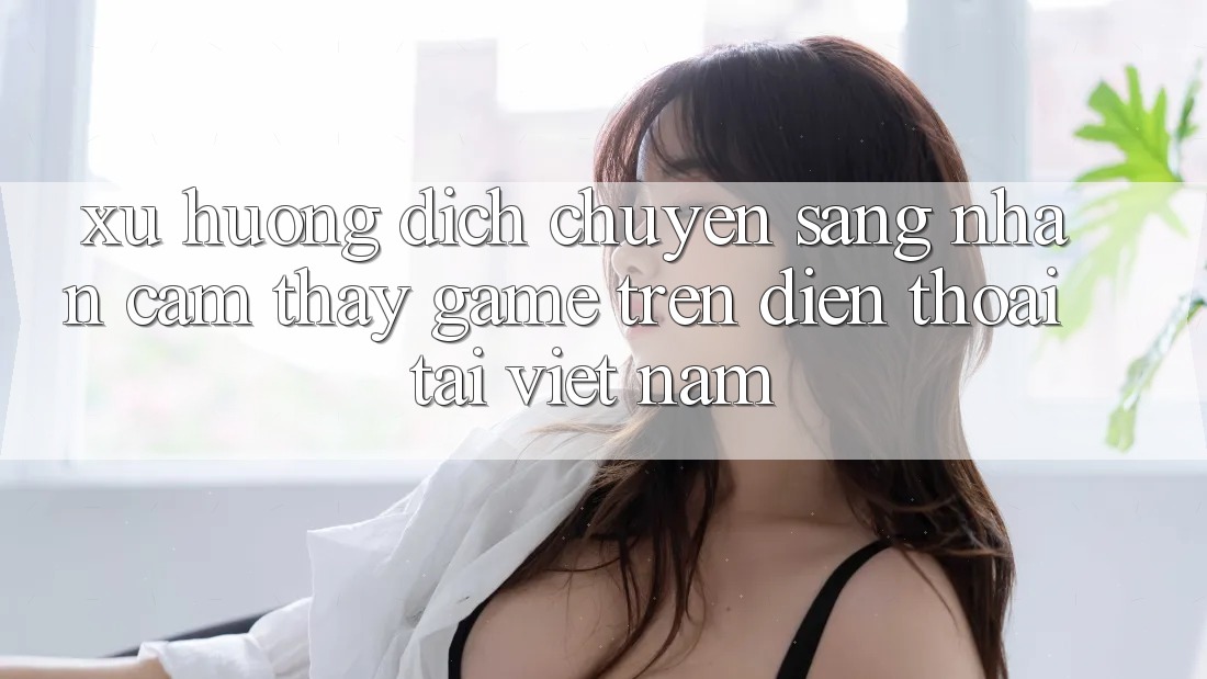 Xu Hướng Dịch Chuyển Sang Nhận cảm thấy Game trên điện thoại Tại Việt Nam