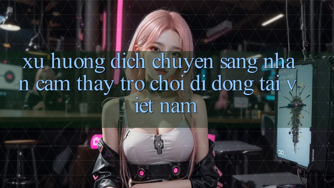 Xu Hướng Dịch Chuyển Sang Nhận cảm thấy Trò chơi di động Tại Việt Nam