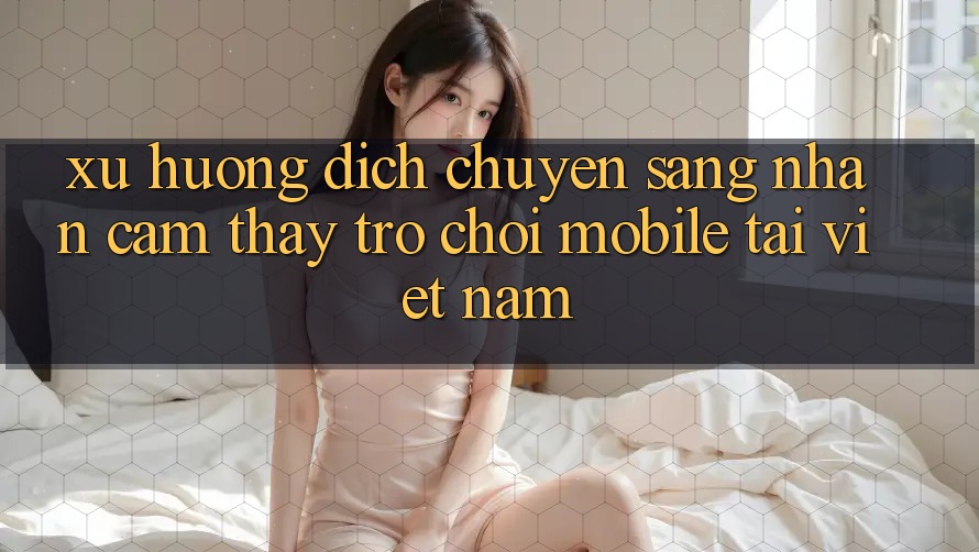 Xu Hướng Dịch Chuyển Sang Nhận cảm thấy Trò chơi Mobile Tại Việt Nam Xu Hướng Dịch Chuyển Sang Nhận cảm thấy Trò chơi Mobile Tại Việt Nam