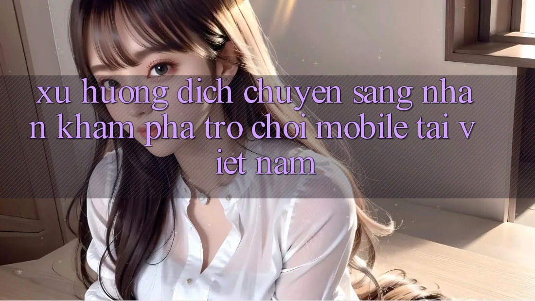 Xu Hướng Dịch Chuyển Sang Nhận khám phá Trò chơi Mobile Tại Việt Nam