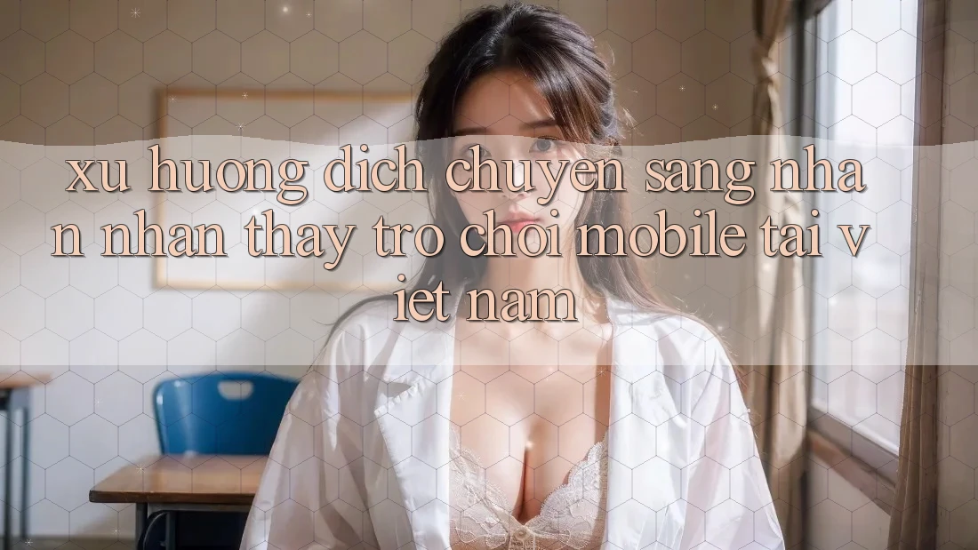 Xu Hướng Dịch Chuyển Sang Nhận nhận thấy Trò chơi Mobile Tại Việt Nam