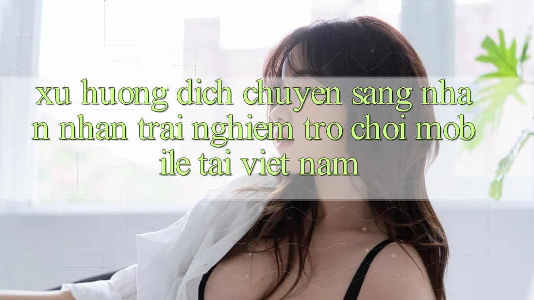 Xu Hướng Dịch Chuyển Sang Nhận nhận trải nghiệm Trò chơi Mobile Tại Việt Nam