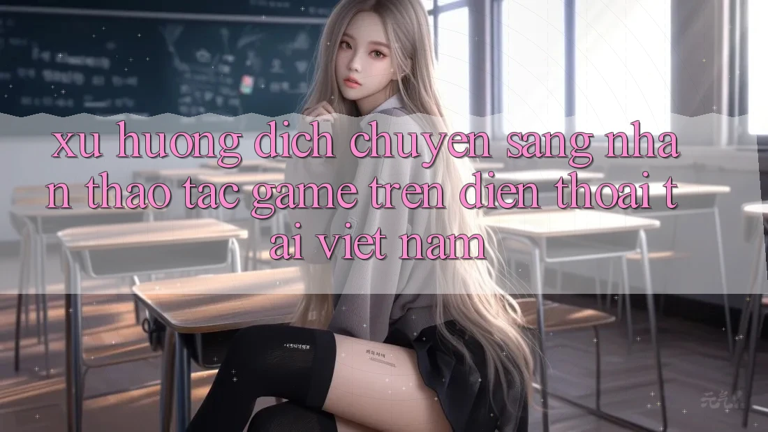 Xu Hướng Dịch Chuyển Sang Nhận thao tác Game trên điện thoại Tại Việt Nam