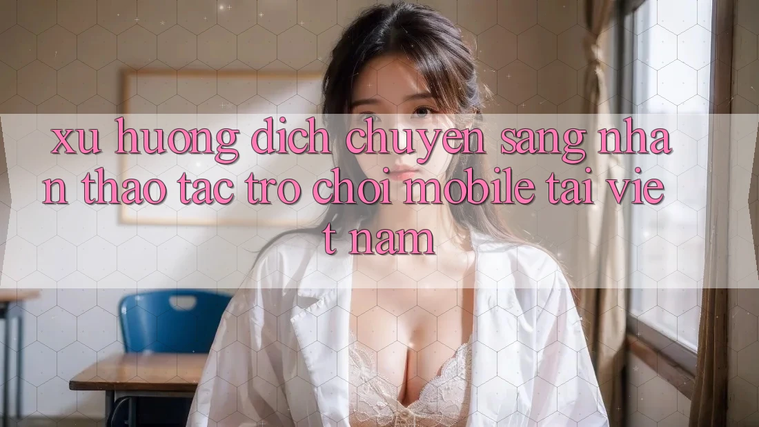 Xu Hướng Dịch Chuyển Sang Nhận thao tác Trò chơi Mobile Tại Việt Nam Xu Hướng Dịch Chuyển Sang Nhận thao tác Trò chơi Mobile Tại Việt Nam