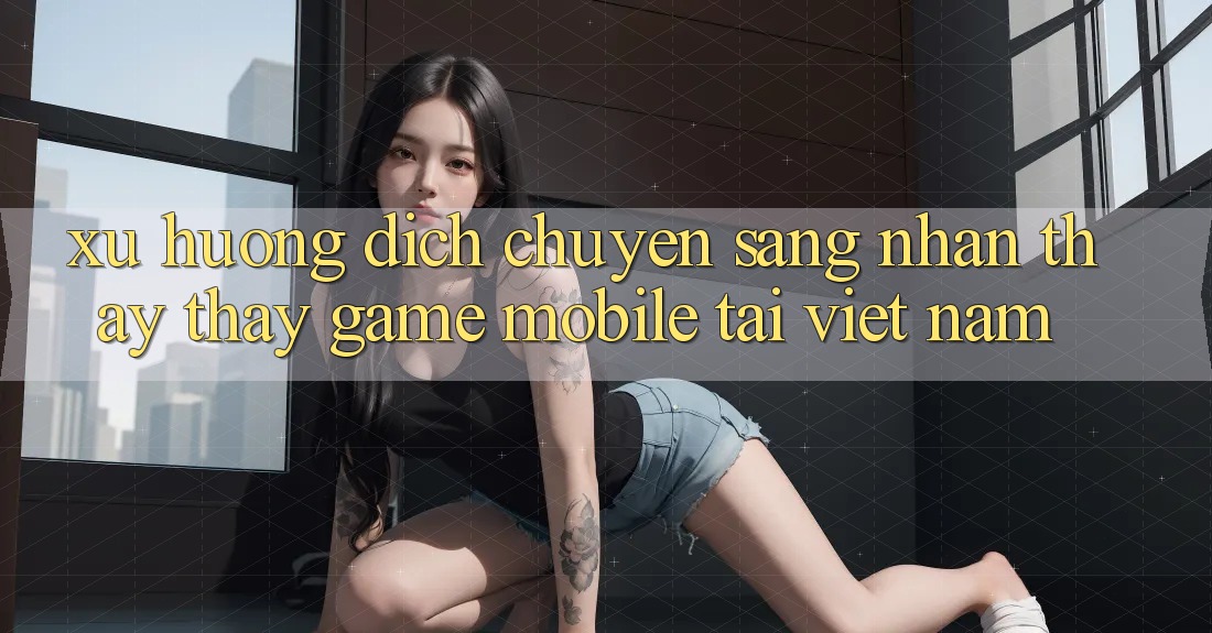 Xu Hướng Dịch Chuyển Sang Nhận thấy thấy Game Mobile Tại Việt Nam Xu Hướng Dịch Chuyển Sang Nhận thấy thấy Game Mobile Tại Việt Nam