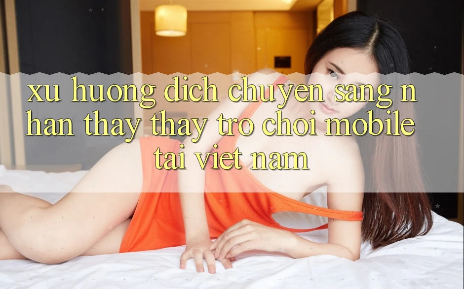 Xu Hướng Dịch Chuyển Sang Nhận thấy thấy Trò chơi Mobile Tại Việt Nam