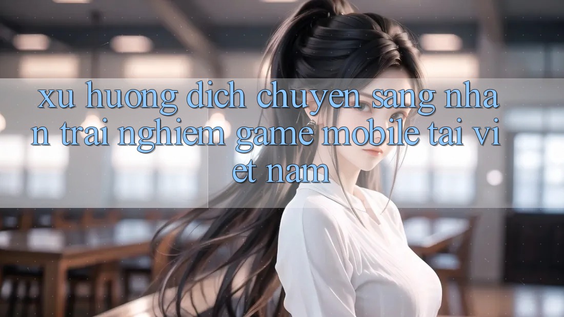 Xu Hướng Dịch Chuyển Sang Nhận trải nghiệm Game Mobile Tại Việt Nam