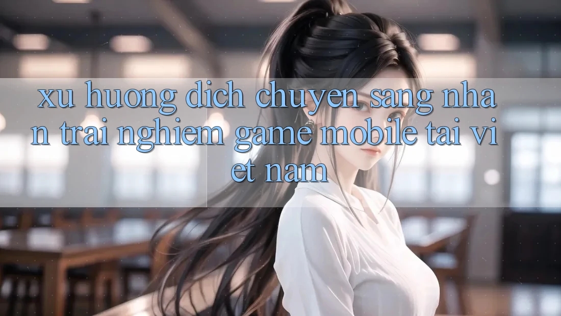 Xu Hướng Dịch Chuyển Sang Nhận trải nghiệm Game Mobile Tại Việt Nam