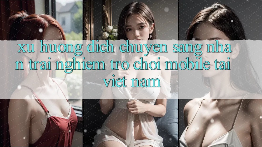 Xu Hướng Dịch Chuyển Sang Nhận trải nghiệm Trò chơi Mobile Tại Việt Nam