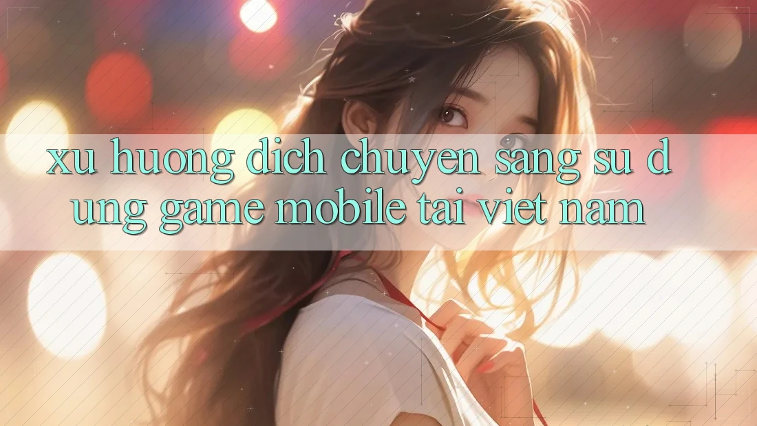 Xu Hướng Dịch Chuyển Sang Sử dụng Game Mobile Tại Việt Nam