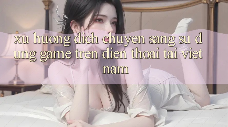 Xu Hướng Dịch Chuyển Sang Sử dụng Game trên điện thoại Tại Việt Nam