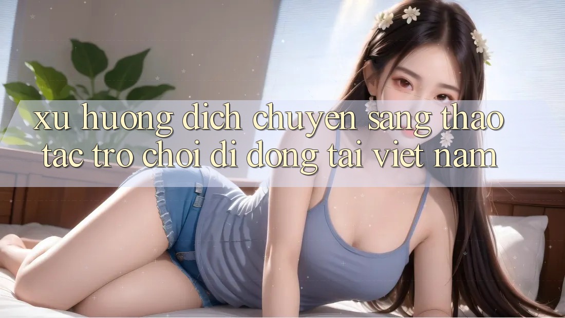 Xu Hướng Dịch Chuyển Sang Thao tác Trò chơi di động Tại Việt Nam Xu Hướng Dịch Chuyển Sang Thao tác Trò chơi di động Tại Việt Nam