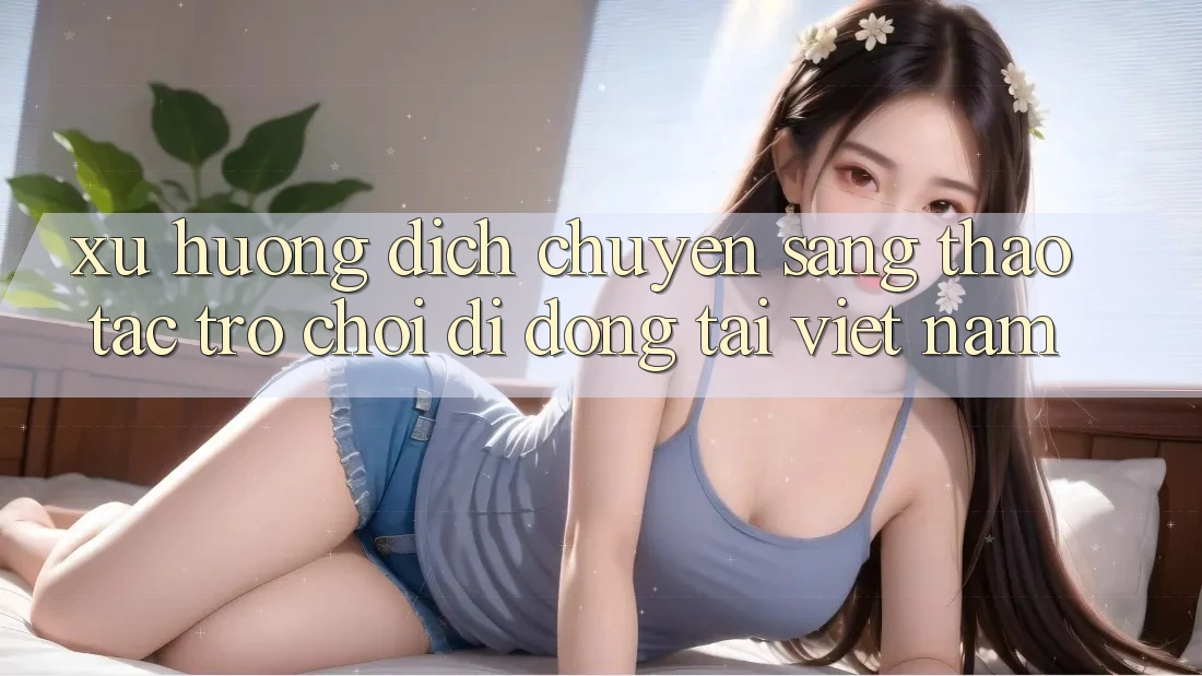 Xu Hướng Dịch Chuyển Sang Thao tác Trò chơi di động Tại Việt Nam