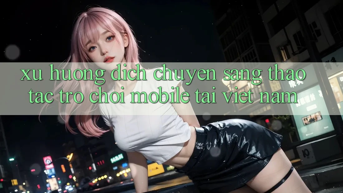 Xu Hướng Dịch Chuyển Sang Thao tác Trò chơi Mobile Tại Việt Nam Xu Hướng Dịch Chuyển Sang Thao tác Trò chơi Mobile Tại Việt Nam