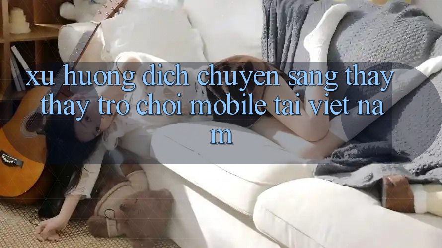 Xu Hướng Dịch Chuyển Sang Thấy thấy Trò chơi Mobile Tại Việt Nam