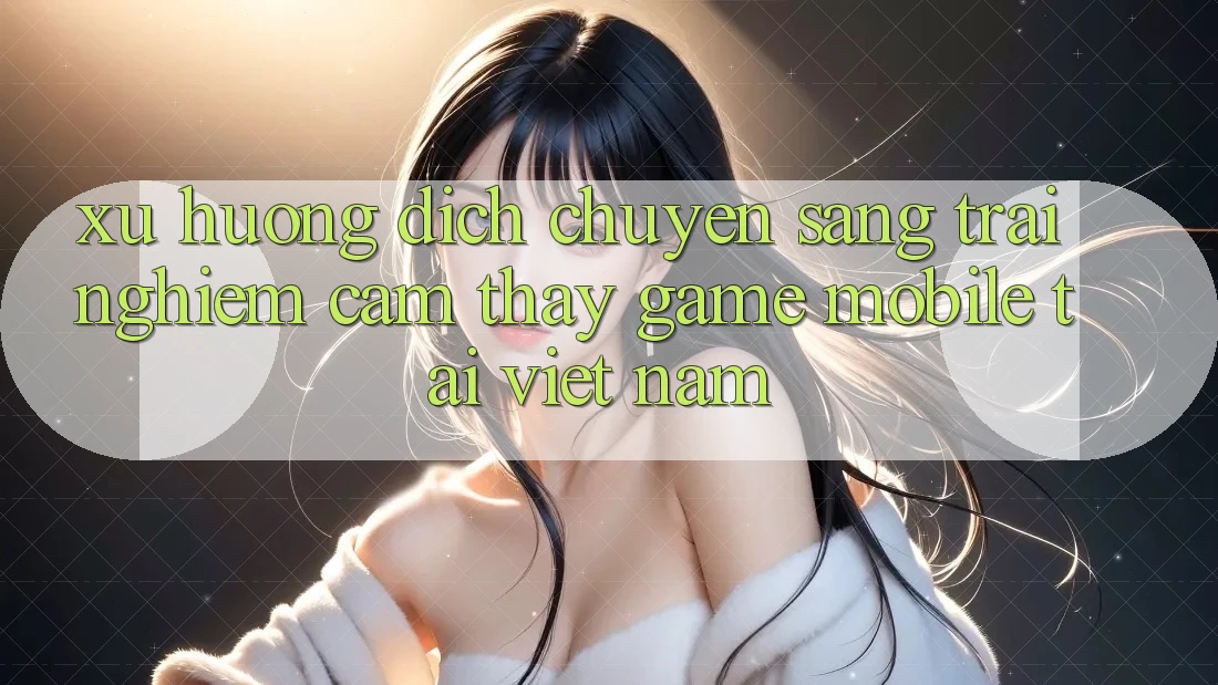 Xu Hướng Dịch Chuyển Sang Trải nghiệm cảm thấy Game Mobile Tại Việt Nam