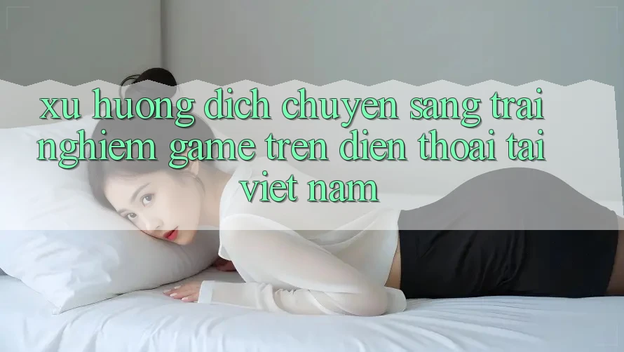 Xu Hướng Dịch Chuyển Sang Trải Nghiệm Game trên điện thoại Tại Việt Nam
