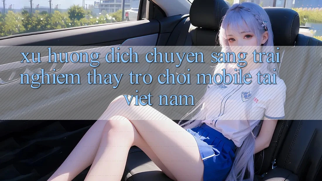 Xu Hướng Dịch Chuyển Sang Trải nghiệm thấy Trò chơi Mobile Tại Việt Nam