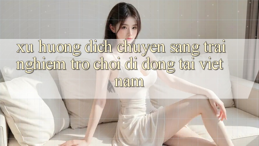 Xu Hướng Dịch Chuyển Sang Trải Nghiệm Trò chơi di động Tại Việt Nam