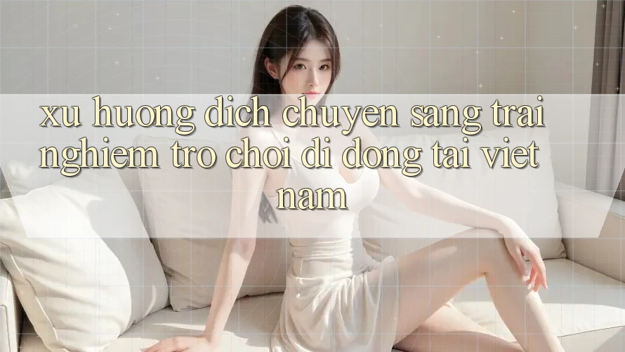 Xu Hướng Dịch Chuyển Sang Trải Nghiệm Trò chơi di động Tại Việt Nam Xu Hướng Dịch Chuyển Sang Trải Nghiệm Trò chơi di động Tại Việt Nam