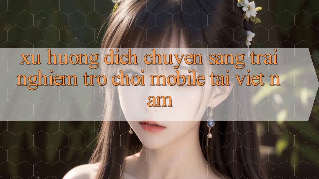 Xu Hướng Dịch Chuyển Sang Trải Nghiệm Trò chơi Mobile Tại Việt Nam